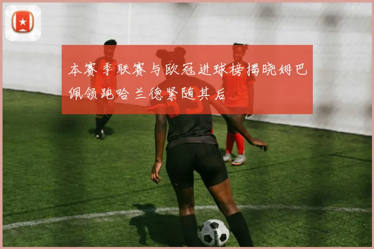 本赛季联赛与欧冠进球榜揭晓姆巴佩领跑哈兰德紧随其后