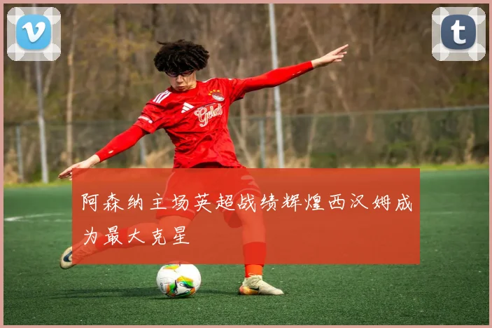 阿森纳主场英超战绩辉煌西汉姆成为最大克星