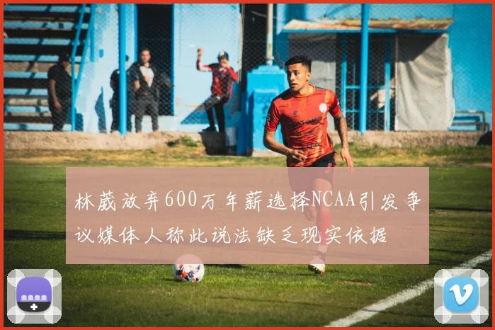 林葳放弃600万年薪选择NCAA引发争议媒体人称此说法缺乏现实依据