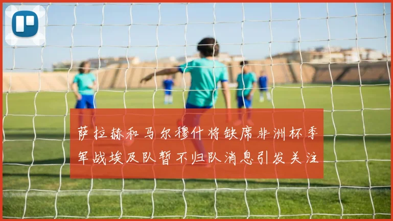 萨拉赫和马尔穆什将缺席非洲杯季军战埃及队暂不归队消息引发关注