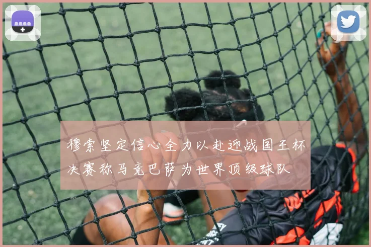穆索坚定信心全力以赴迎战国王杯决赛称马竞巴萨为世界顶级球队