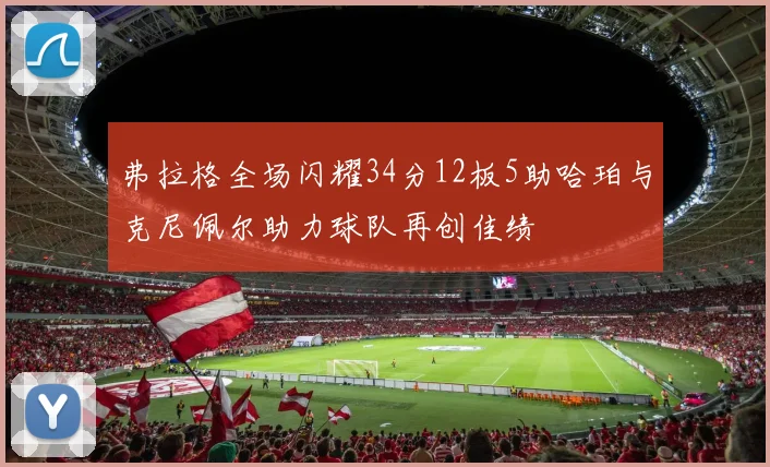 弗拉格全场闪耀34分12板5助哈珀与克尼佩尔助力球队再创佳绩
