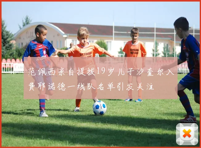 范佩西亲自提拔19岁儿子沙奎尔入费耶诺德一线队名单引发关注