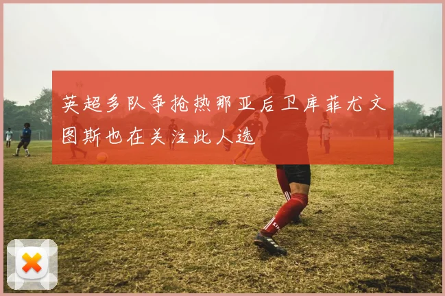 英超多队争抢热那亚后卫库菲尤文图斯也在关注此人选