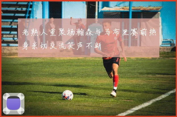 老熟人重聚杨瀚森与马布里赛前热身亲切交流笑声不断