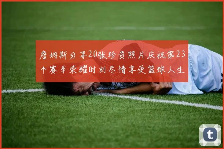詹姆斯分享20张珍贵照片庆祝第23个赛季荣耀时刻尽情享受篮球人生