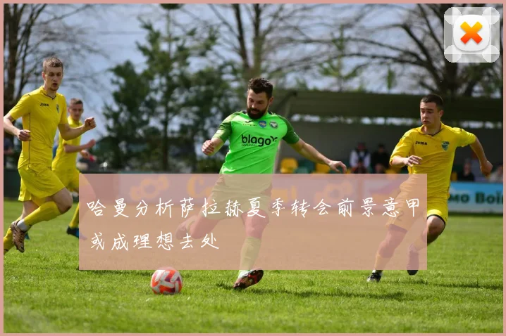 哈曼分析萨拉赫夏季转会前景意甲或成理想去处