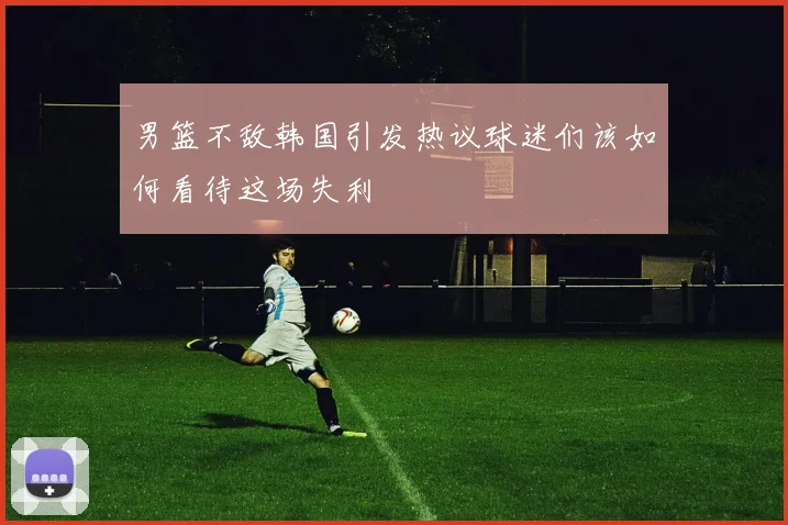 男篮不敌韩国引发热议球迷们该如何看待这场失利