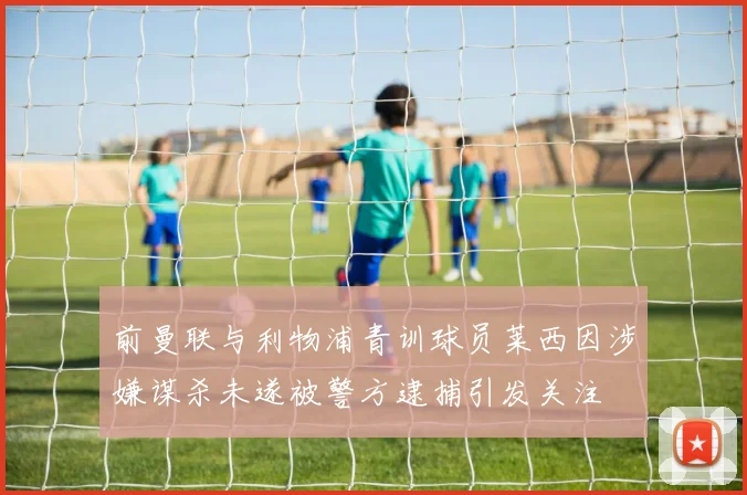 前曼联与利物浦青训球员莱西因涉嫌谋杀未遂被警方逮捕引发关注