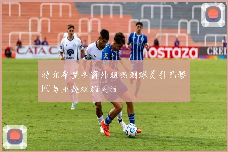 特尔希望冬窗外租热刺球员引巴黎FC与土超双雄关注