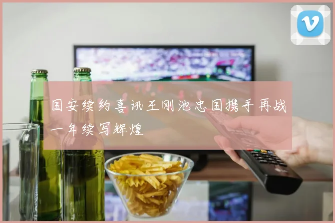 国安续约喜讯王刚池忠国携手再战一年续写辉煌