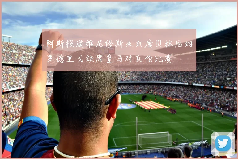 阿斯报道维尼修斯米利唐贝林厄姆罗德里戈缺席皇马对瓦伦比赛