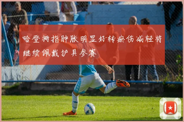 哈登拇指肿胀明显好转瘀伤减轻将继续佩戴护具参赛