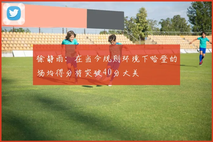 徐静雨：在当今规则环境下哈登的场均得分将突破40分大关