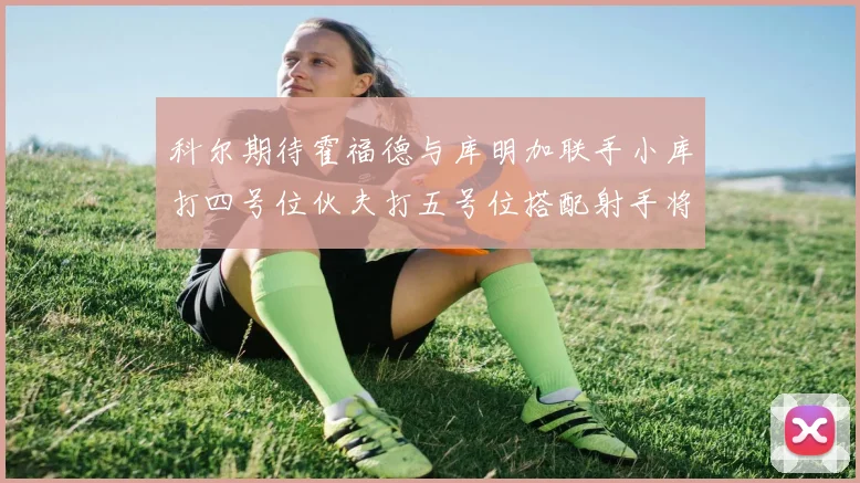 科尔期待霍福德与库明加联手小库打四号位伙夫打五号位搭配射手将极具观赏性