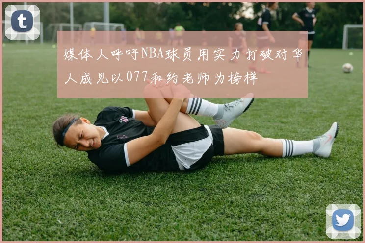 媒体人呼吁NBA球员用实力打破对华人成见以077和约老师为榜样