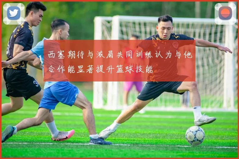 西塞期待与浓眉共同训练认为与他合作能显著提升篮球技能