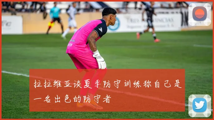 拉拉维亚谈夏季防守训练称自己是一名出色的防守者