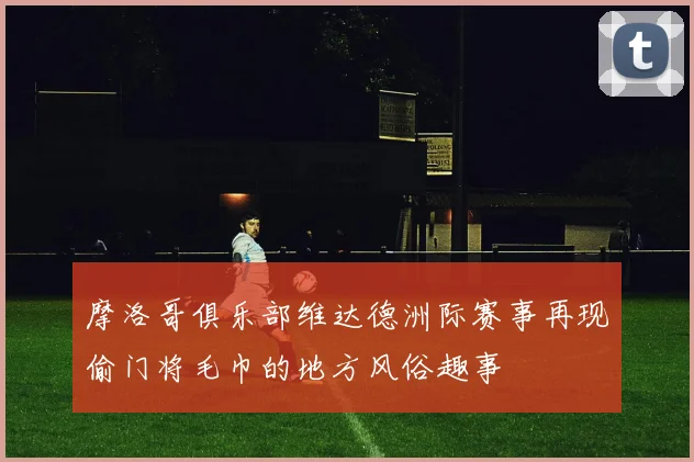 摩洛哥俱乐部维达德洲际赛事再现偷门将毛巾的地方风俗趣事