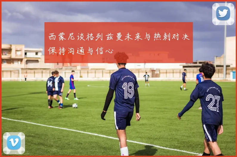 西蒙尼谈格列兹曼未来与热刺对决保持沟通与信心