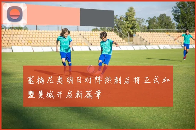 塞梅尼奥明日对阵热刺后将正式加盟曼城开启新篇章