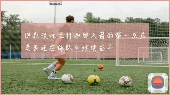 伊森谈杜兰特加盟火箭的第一反应是否还在球队中继续奋斗